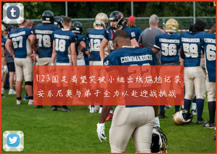 U23国足渴望突破小组出线尴尬记录安东尼奥与弟子全力以赴迎战挑战