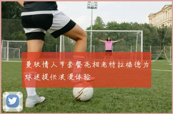 曼联情人节套餐亮相老特拉福德为球迷提供浪漫体验