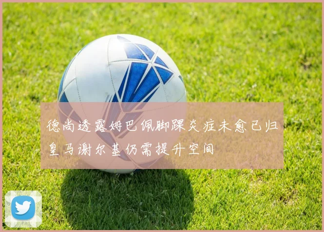 德尚透露姆巴佩脚踝炎症未愈已归皇马谢尔基仍需提升空间