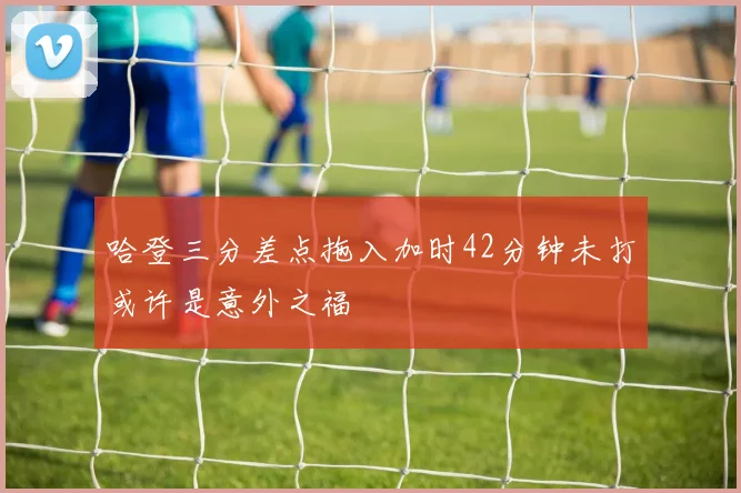 哈登三分差点拖入加时42分钟未打或许是意外之福