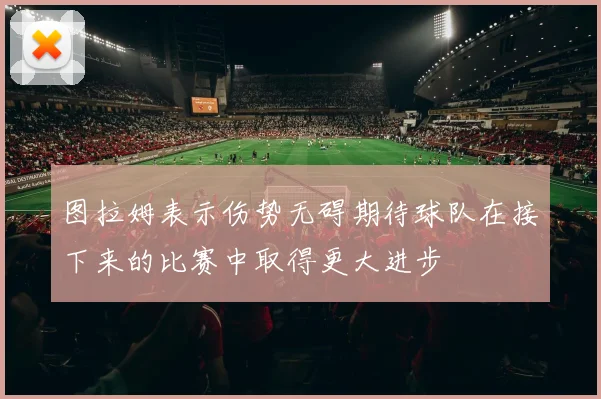 图拉姆表示伤势无碍期待球队在接下来的比赛中取得更大进步