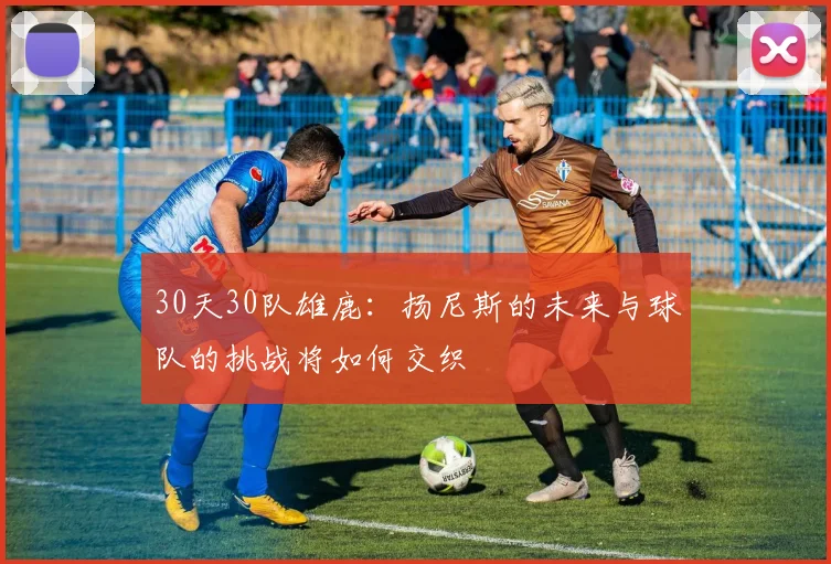 30天30队雄鹿：扬尼斯的未来与球队的挑战将如何交织