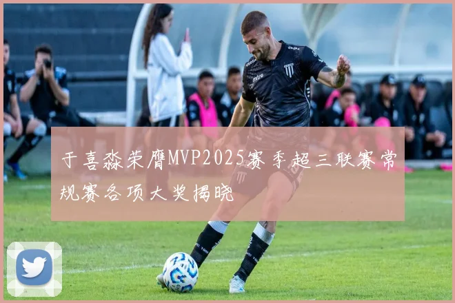 于喜淼荣膺MVP2025赛季超三联赛常规赛各项大奖揭晓