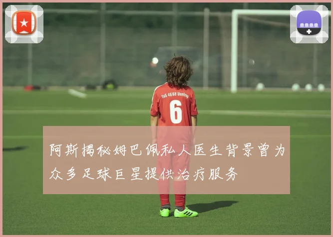 阿斯揭秘姆巴佩私人医生背景曾为众多足球巨星提供治疗服务
