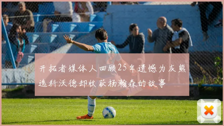 开拓者媒体人回顾25年遗憾为灰熊选科沃德却收获杨瀚森的故事