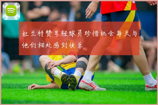 杜兰特赞年轻球员珍惜机会每天与他们相处感到快乐