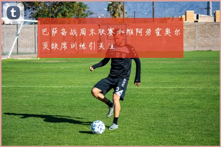 巴萨备战周末联赛加维阿劳霍奥尔莫缺席训练引关注