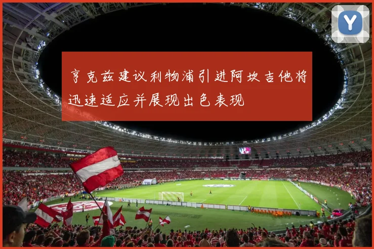 亨克兹建议利物浦引进阿坎吉他将迅速适应并展现出色表现