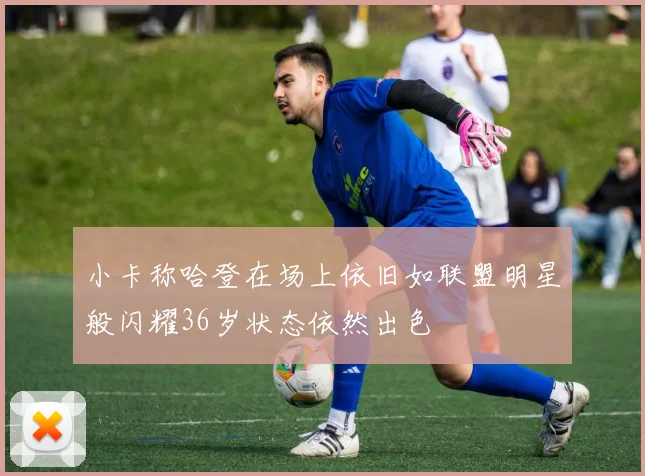 小卡称哈登在场上依旧如联盟明星般闪耀36岁状态依然出色