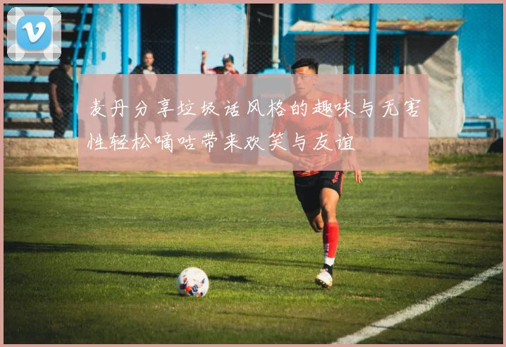 麦丹分享垃圾话风格的趣味与无害性轻松嘀咕带来欢笑与友谊