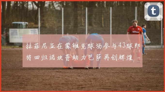 拉菲尼亚在蒙锥克球场参与43球即将回归诺坎普助力巴萨再创辉煌