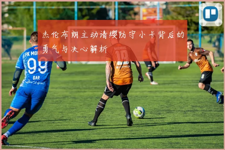 杰伦布朗主动请缨防守小卡背后的勇气与决心解析