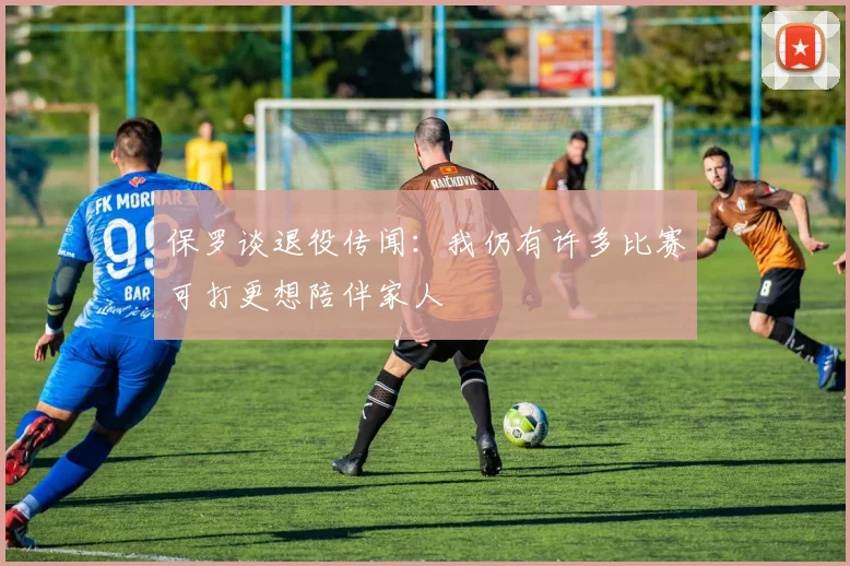 保罗谈退役传闻：我仍有许多比赛可打更想陪伴家人