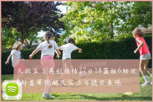文班亚马再创佳绩27分18篮板6助攻5封盖展现超凡实力与稳定表现