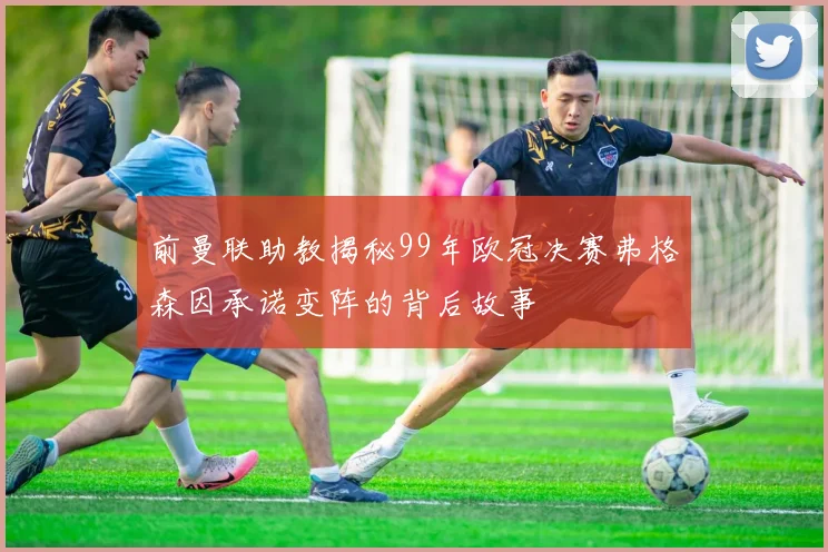 前曼联助教揭秘99年欧冠决赛弗格森因承诺变阵的背后故事