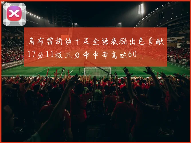 乌布雷拼劲十足全场表现出色贡献17分11板三分命中率高达60