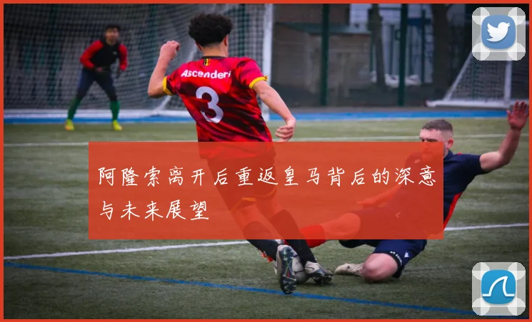 阿隆索离开后重返皇马背后的深意与未来展望