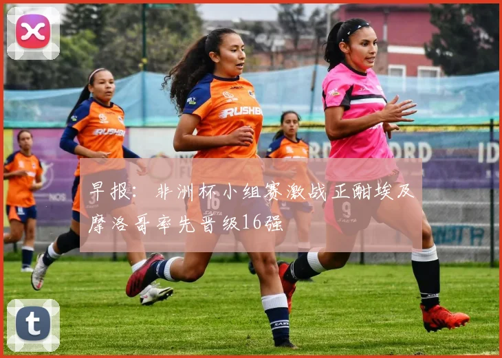 早报：非洲杯小组赛激战正酣埃及摩洛哥率先晋级16强