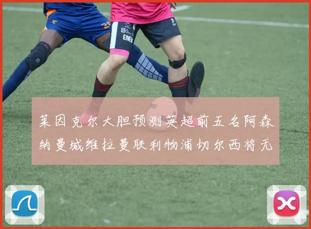 莱因克尔大胆预测英超前五名阿森纳曼城维拉曼联利物浦切尔西将无缘欧战