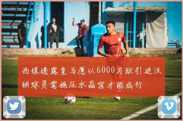 西媒透露皇马愿以6000万欧引进沃顿球员需施压水晶宫才能成行