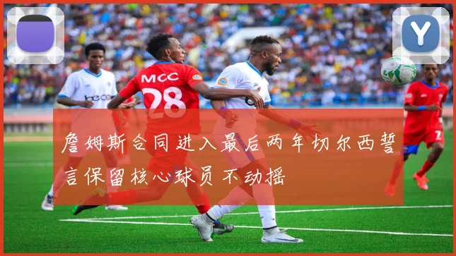 詹姆斯合同进入最后两年切尔西誓言保留核心球员不动摇