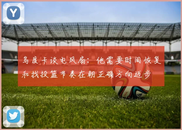 乌度卡谈电风扇：他需要时间恢复和找投篮节奏在朝正确方向迈步