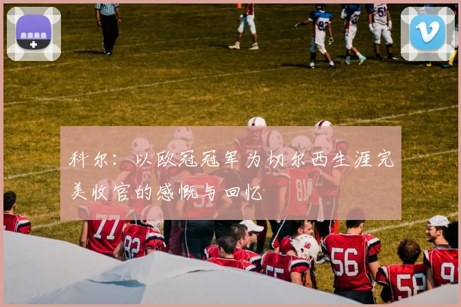 科尔：以欧冠冠军为切尔西生涯完美收官的感慨与回忆