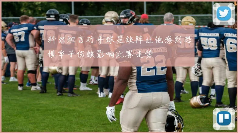 科尔坦言对手球星缺阵让他感到恐惧华子伤缺影响比赛走势